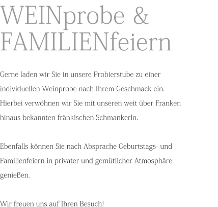 WEINprobe & FAMILIENfeiern  Gerne laden wir Sie in unsere Probierstube zu einer individuellen Weinprobe nach Ihrem Geschmack ein.Hierbei verwöhnen wir Sie mit unseren weit über Franken hinaus bekannten fränkischen Schmankerln.Ebenfalls können Sie nach Absprache Geburtstags- und Familienfeiern in privater und gemütlicher Atmosphäre genießen.Wir freuen uns auf Ihren Besuch!