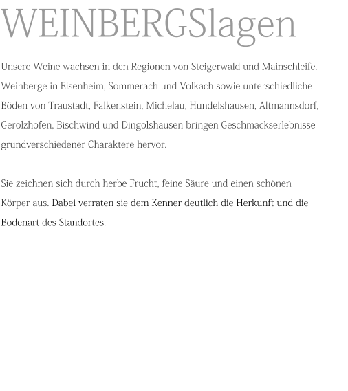 WEINBERGSlagen Unsere Weine wachsen in den Regionen von Steigerwald und Mainschleife. Weinberge in Eisenheim, Sommerach und Volkach sowie unterschiedliche Böden von Traustadt, Falkenstein, Michelau, Hundelshausen, Altmannsdorf, Gerolzhofen, Bischwind und Dingolshausen bringen Geschmackserlebnisse grundverschiedener Charaktere hervor.Sie zeichnen sich durch herbe Frucht, feine Säure und einen schönen Körper aus. Dabei verraten sie dem Kenner deutlich die Herkunft und die Bodenart des Standortes.